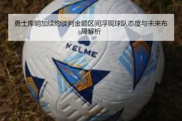 勇士库明加续约谈判金额区间浮现球队态度与未来布局解析